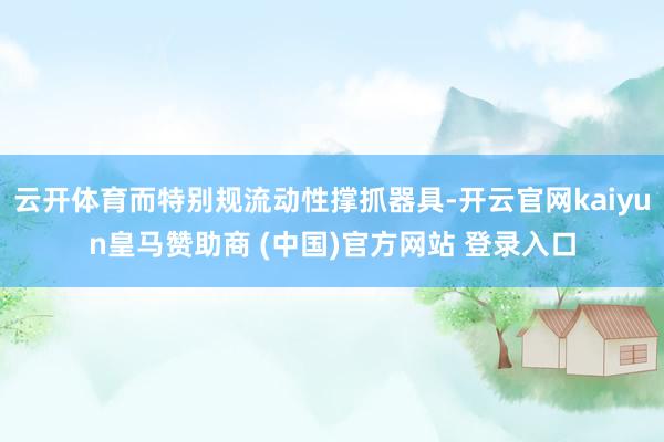 云开体育而特别规流动性撑抓器具-开云官网kaiyun皇马赞助商 (中国)官方网站 登录入口