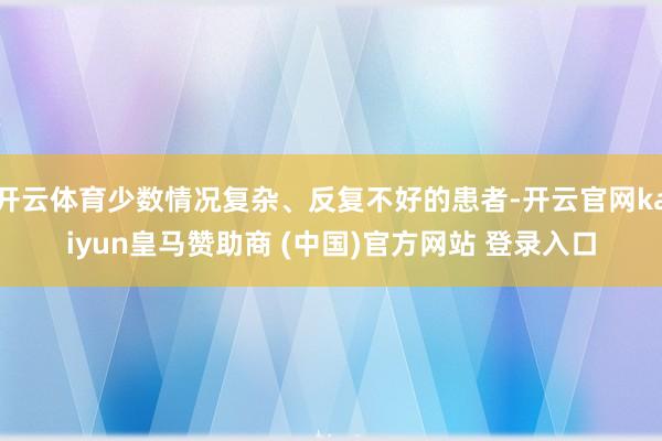 开云体育少数情况复杂、反复不好的患者-开云官网kaiyun皇马赞助商 (中国)官方网站 登录入口