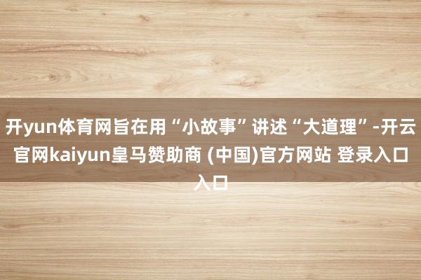 开yun体育网旨在用“小故事”讲述“大道理”-开云官网kaiyun皇马赞助商 (中国)官方网站 登录入口