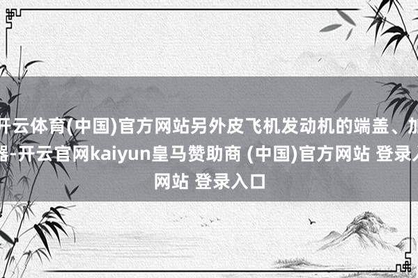 开云体育(中国)官方网站另外皮飞机发动机的端盖、加热器-开云官网kaiyun皇马赞助商 (中国)官方网站 登录入口