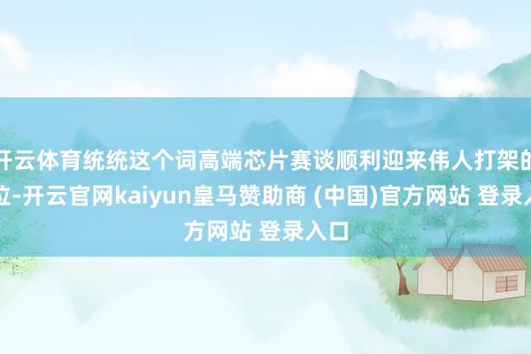 开云体育统统这个词高端芯片赛谈顺利迎来伟人打架的方位-开云官网kaiyun皇马赞助商 (中国)官方网站 登录入口