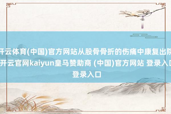 开云体育(中国)官方网站从股骨骨折的伤痛中康复出院-开云官网kaiyun皇马赞助商 (中国)官方网站 登录入口